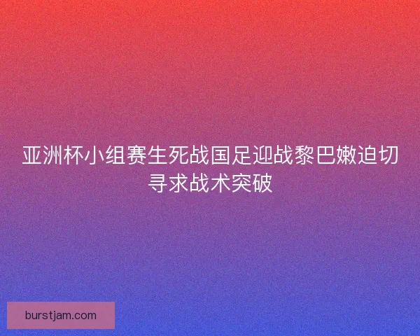亚洲杯小组赛生死战国足迎战黎巴嫩迫切寻求战术突破