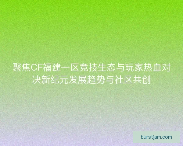 聚焦CF福建一区竞技生态与玩家热血对决新纪元发展趋势与社区共创