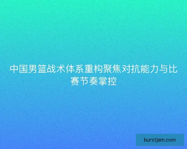 中国男篮战术体系重构聚焦对抗能力与比赛节奏掌控