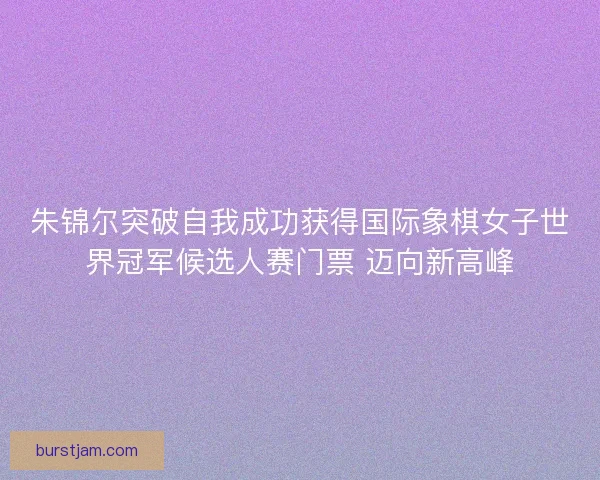 朱锦尔突破自我成功获得国际象棋女子世界冠军候选人赛门票 迈向新高峰