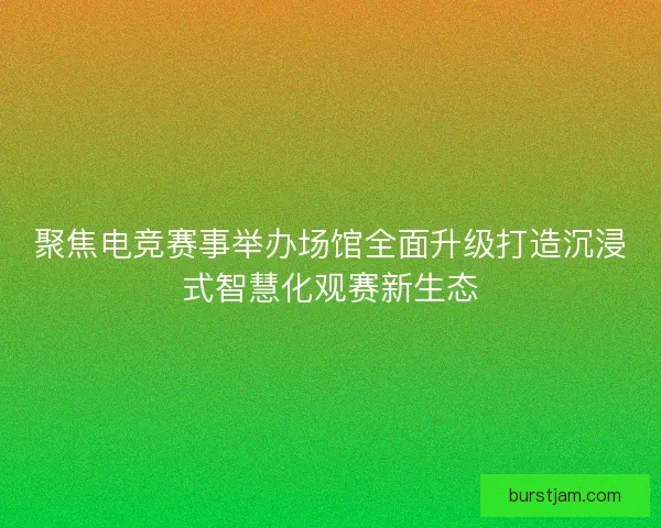 聚焦电竞赛事举办场馆全面升级打造沉浸式智慧化观赛新生态