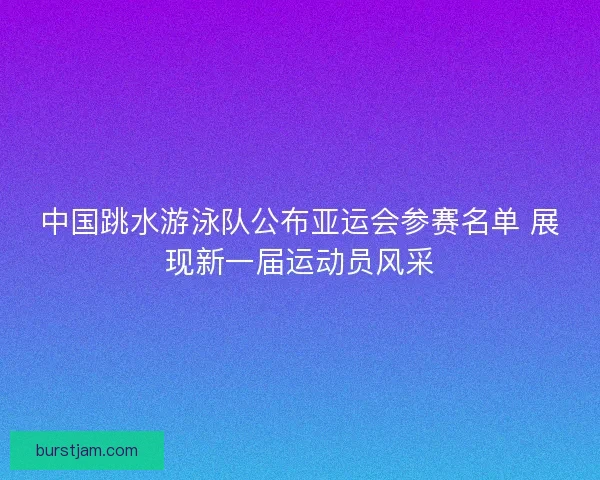 中国跳水游泳队公布亚运会参赛名单 展现新一届运动员风采